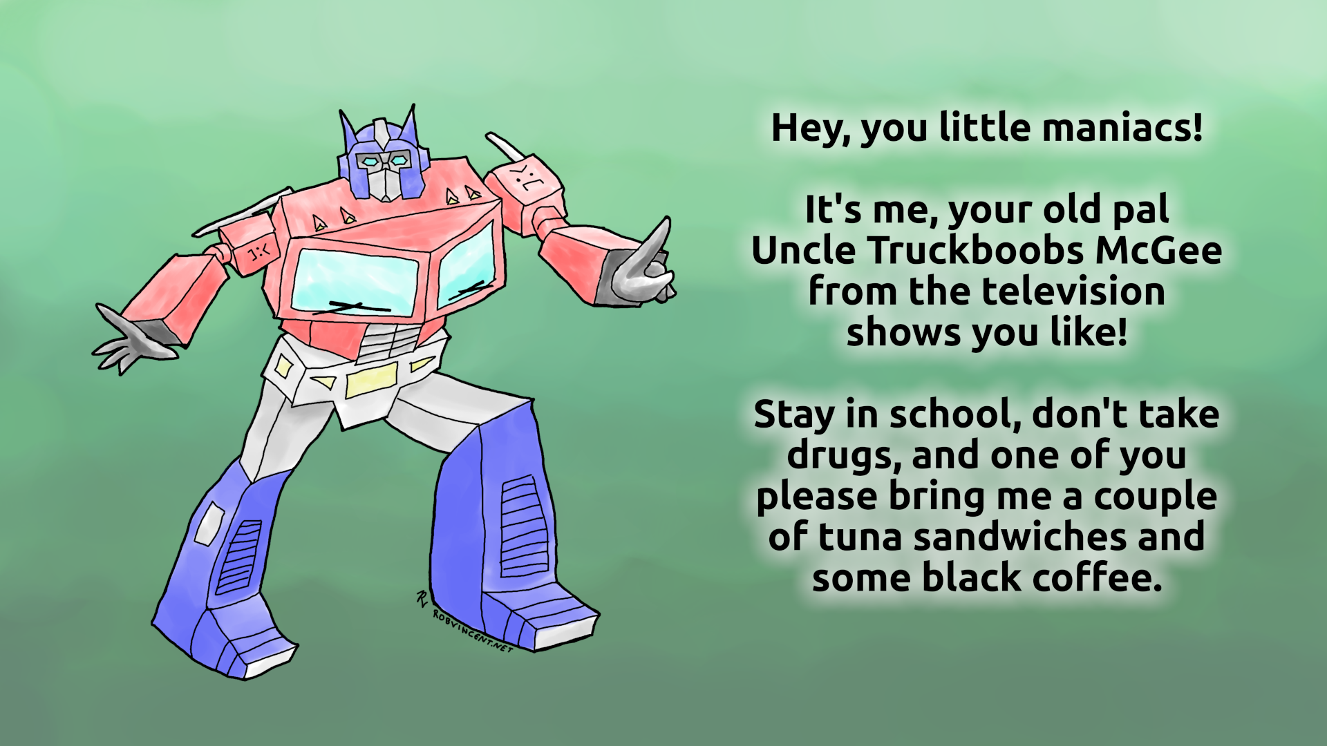 Wonky drawing of 1980s Optimus Prime with bad angles, differently-sized legs, and frowny emoticons in place of the Autobot symbols on his shoulders. He's saying, "Hey, you little maniacs! It's me, your old pal Uncle Truckboobs McGee from the television shows you like! Stay in school, don't take drugs, and one of you please bring me a couple of tuna sandwiches and some black coffee." Signed with my "RV" signature and my URL, RobVincent.net.