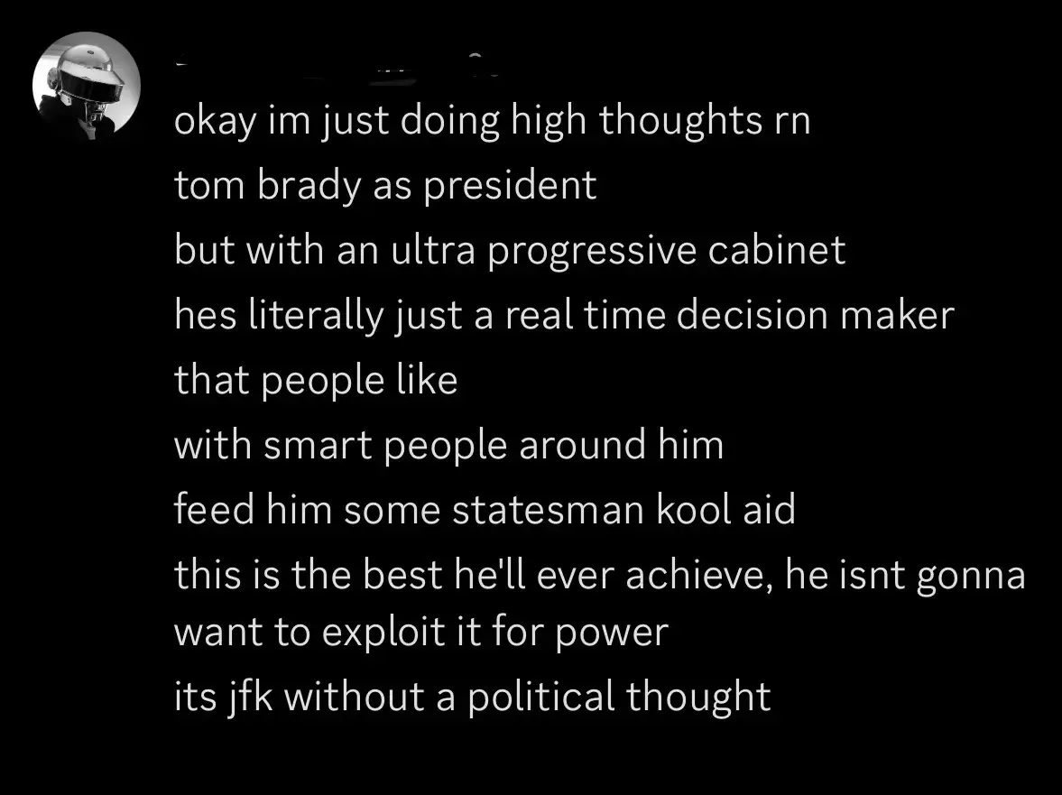 A dark-mode screenshot of a chat message. The message is written in all lowercase and appears as multiple short lines. It reads:

“okay im just doing high thoughts rn
tom brady as president
but with an ultra progressive cabinet
hes literally just a real time decision maker
that people like
with smart people around him
feed him some statesman kool aid
this is the best he'll ever achieve, he isnt gonna want to exploit it for power
its jfk without a political thought”
