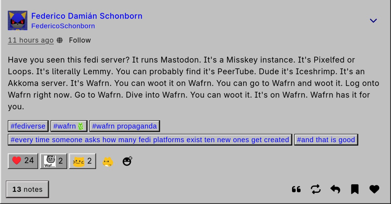 The Wafrn user Federico Schoborn posted "Have you seen this fedi server? It runs Mastodon. It's a Misskey instance. It's Pixelfed ir Loops. It's litterally Lemmy. You can probably find it's Peertube. Dude it's Iceshrimp. Its an Akkoma Server. Its Wafrn. You can woot it on Wafrn. You can go to Wafrn and woot it. Log ontp Wafrn right now. Go to Wafrn. Dive into Wafrn. You can woot it. It's on Wafrn. Wafrn has it for you" The post or rather woot also has the hastags: #fediverse, #wafrn, #wafrn propaganda, #every time someone asks how many fedi platforms exist ten new ones get created, #and that is good